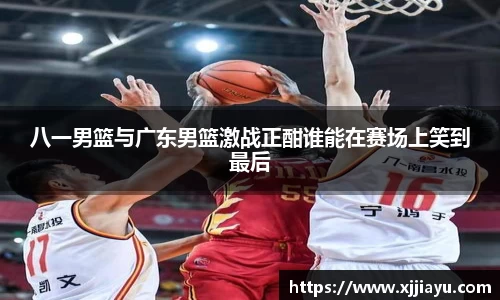 八一男篮与广东男篮激战正酣谁能在赛场上笑到最后